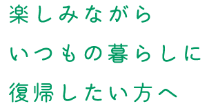楽しみながらいつもの暮らしに復帰したい方へ